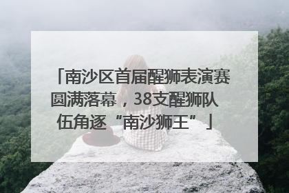 南沙区首届醒狮表演赛圆满落幕，38支醒狮队伍角逐“南沙狮王”
