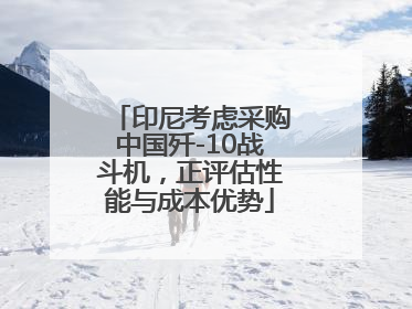 印尼考虑采购中国歼-10战斗机，正评估性能与成本优势
