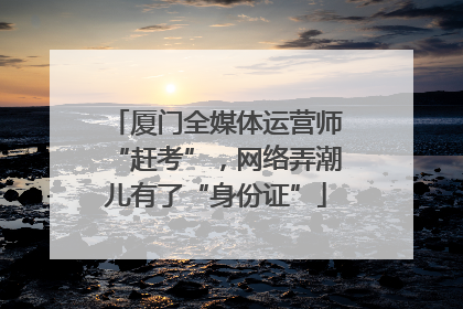 厦门全媒体运营师“赶考”，网络弄潮儿有了“身份证”