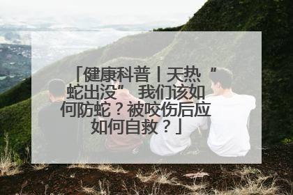 健康科普丨天热“蛇出没” 我们该如何防蛇？被咬伤后应如何自救？