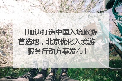 加速打造中国入境旅游首选地，北京优化入境游服务行动方案发布