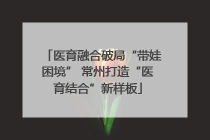 医育融合破局“带娃困境” 常州打造“医育结合”新样板