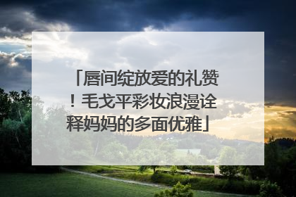 唇间绽放爱的礼赞！毛戈平彩妆浪漫诠释妈妈的多面优雅