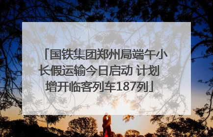 国铁集团郑州局端午小长假运输今日启动 计划增开临客列车187列