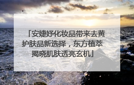安婕妤化妆品带来去黄护肤品新选择，东方植萃揭晓肌肤透亮玄机