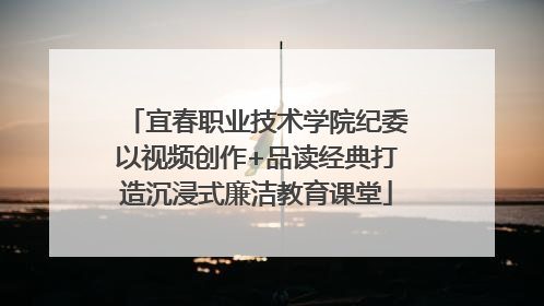 宜春职业技术学院纪委以视频创作+品读经典打造沉浸式廉洁教育课堂