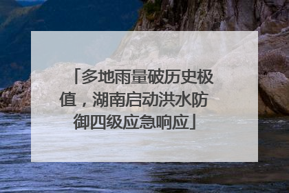 多地雨量破历史极值，湖南启动洪水防御四级应急响应