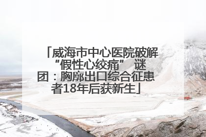 威海市中心医院破解 “假性心绞痛” 谜团：胸廓出口综合征患者18年后获新生