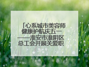 心系城市美容师 健康护航庆五一——淮安市淮阴区总工会开展关爱职工体检活动
