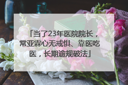 当了23年医院院长，常亚霖心无戒惧、靠医吃医，长期逾规破法