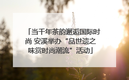 当千年茶韵邂逅国际时尚 安溪举办“品世遗之味赏时尚潮流”活动