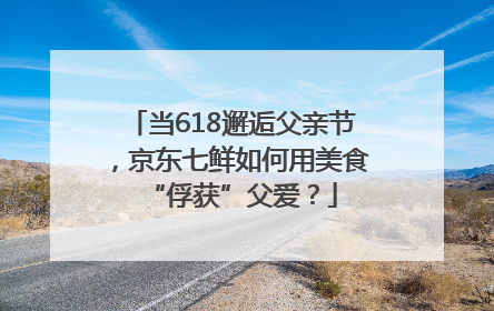 当618邂逅父亲节，京东七鲜如何用美食“俘获”父爱？