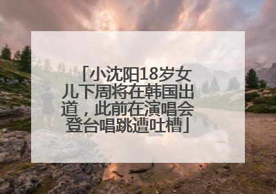 小沈阳18岁女儿下周将在韩国出道，此前在演唱会登台唱跳遭吐槽
