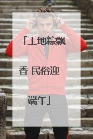 工地粽飘香 民俗迎端午
