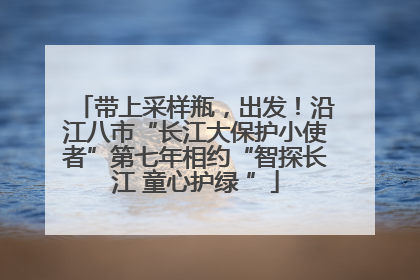 带上采样瓶，出发！沿江八市“长江大保护小使者”第七年相约“智探长江 童心护绿 ”