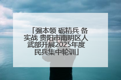 强本领 砺精兵 备实战 贵阳市南明区人武部开展2025年度民兵集中轮训