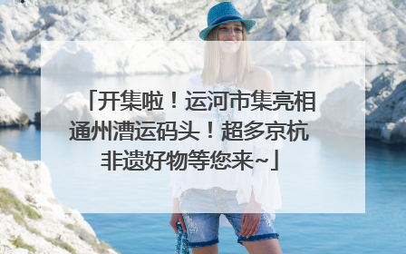 开集啦！运河市集亮相通州漕运码头！超多京杭非遗好物等您来~