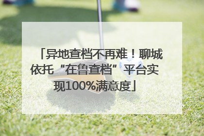 异地查档不再难！聊城依托“在鲁查档”平台实现100%满意度