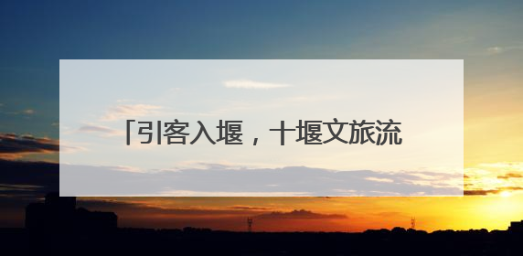 引客入堰，十堰文旅流量转为消费“留量”
