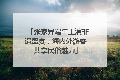 张家界端午上演非遗盛宴，海内外游客共享民俗魅力