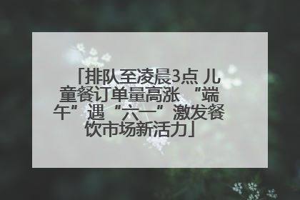 排队至凌晨3点 儿童餐订单量高涨 “端午”遇“六一”激发餐饮市场新活力