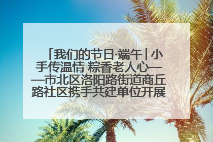 我们的节日·端午│小手传温情 粽香老人心——市北区洛阳路街道商丘路社区携手共建单位开展端午主题活动