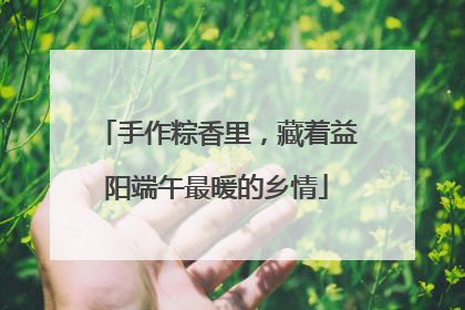 手作粽香里，藏着益阳端午最暖的乡情