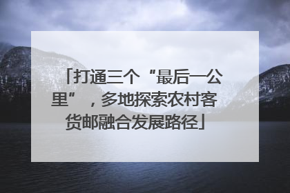 打通三个“最后一公里”，多地探索农村客货邮融合发展路径