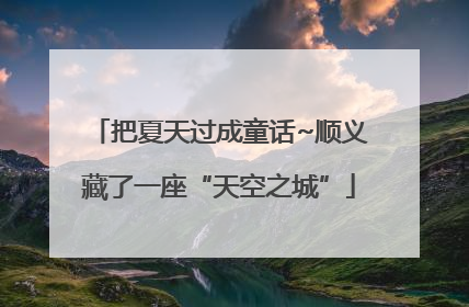 把夏天过成童话~顺义藏了一座“天空之城”