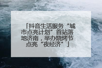 抖音生活服务“城市点亮计划”首站落地济南，举办烧烤节点亮“夜经济”