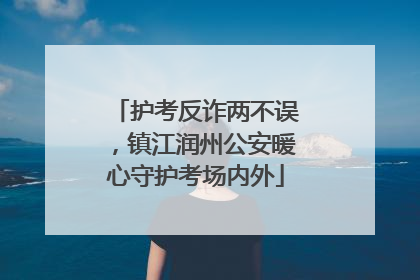 护考反诈两不误，镇江润州公安暖心守护考场内外