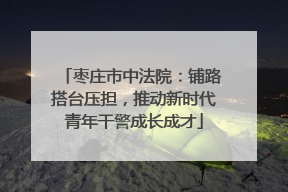 枣庄市中法院：铺路搭台压担，推动新时代青年干警成长成才