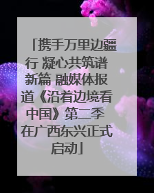 携手万里边疆行 凝心共筑谱新篇 融媒体报道《沿着边境看中国》第二季 在广西东兴正式启动