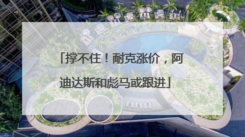 撑不住！耐克涨价，阿迪达斯和彪马或跟进