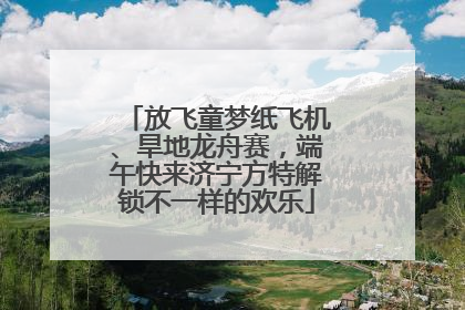 放飞童梦纸飞机、旱地龙舟赛，端午快来济宁方特解锁不一样的欢乐