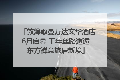 敦煌敢曼万达文华酒店6月启幕 千年丝路邂逅东方禅意旅居新境