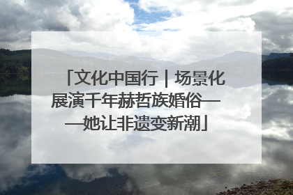 文化中国行｜场景化展演千年赫哲族婚俗——她让非遗变新潮