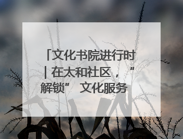 文化书院进行时｜在太和社区，“解锁” 文化服务的N种方式