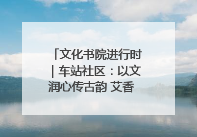 文化书院进行时｜车站社区：以文润心传古韵 艾香氤氲睦邻情