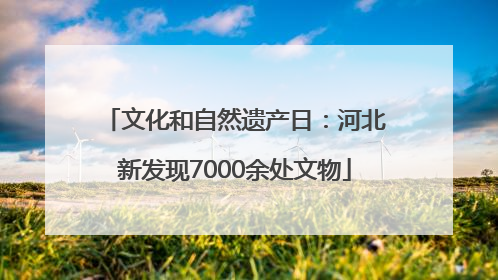 文化和自然遗产日：河北新发现7000余处文物