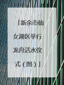 新余市仙女湖区举行龙舟活水仪式（图）