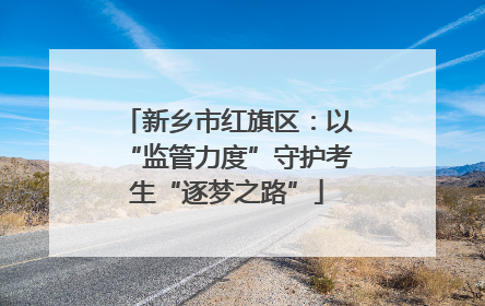 新乡市红旗区：以“监管力度”守护考生“逐梦之路”