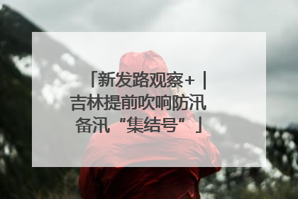 新发路观察+｜吉林提前吹响防汛备汛“集结号”