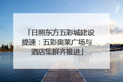 日照东方五彩城建设提速：五彩奥莱广场与酒店集群齐推进