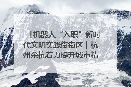 机器人“入职”新时代文明实践街街区｜杭州余杭着力提升城市精细化智能化管理水平