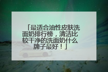最适合油性皮肤洗面奶排行榜，清洁比较干净的洗面奶什么牌子最好！