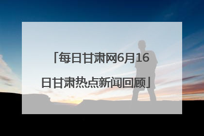 每日甘肃网6月16日甘肃热点新闻回顾