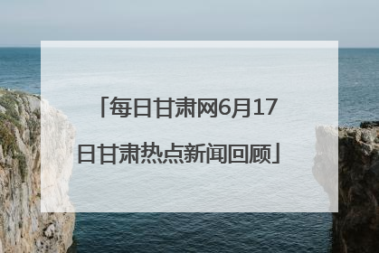 每日甘肃网6月17日甘肃热点新闻回顾