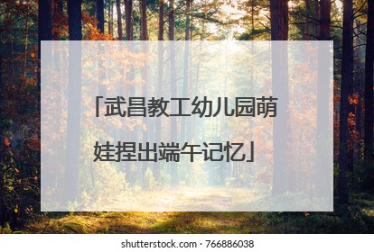 武昌教工幼儿园萌娃捏出端午记忆