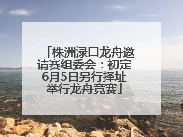 株洲渌口龙舟邀请赛组委会：初定6月5日另行择址举行龙舟竞赛